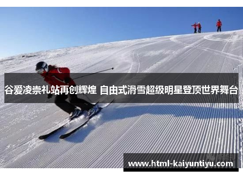 谷爱凌崇礼站再创辉煌 自由式滑雪超级明星登顶世界舞台
